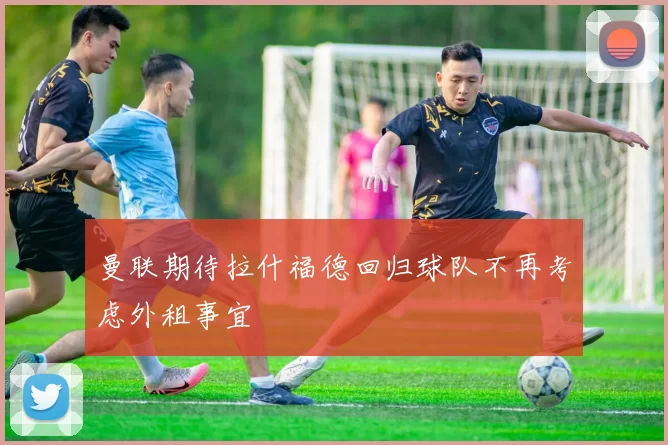 曼联期待拉什福德回归球队不再考虑外租事宜
