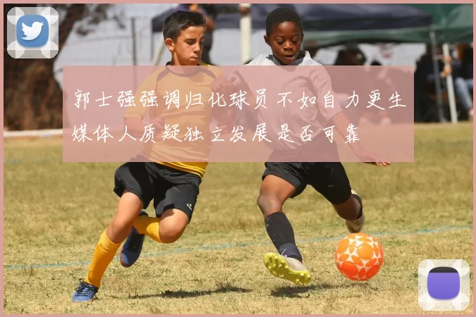 郭士强强调归化球员不如自力更生媒体人质疑独立发展是否可靠