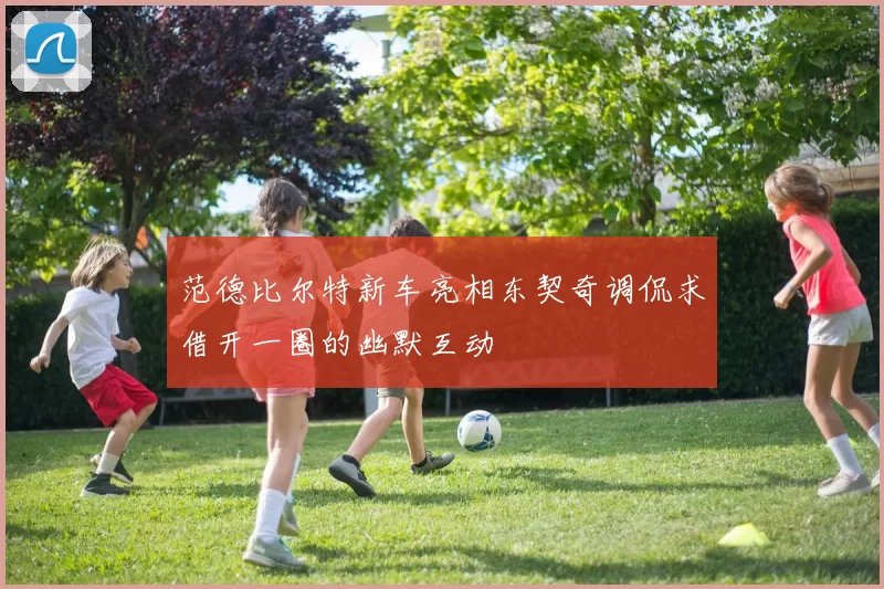 范德比尔特新车亮相东契奇调侃求借开一圈的幽默互动