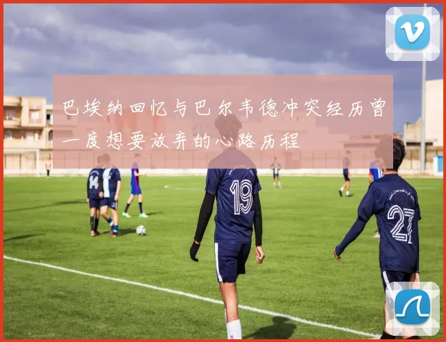 巴埃纳回忆与巴尔韦德冲突经历曾一度想要放弃的心路历程