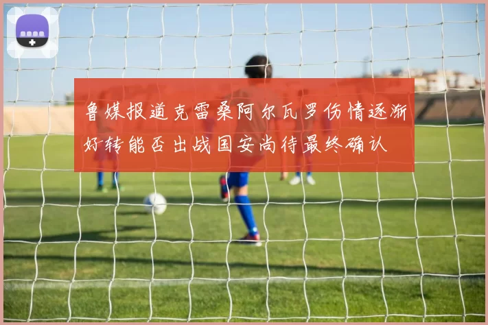 鲁媒报道克雷桑阿尔瓦罗伤情逐渐好转能否出战国安尚待最终确认
