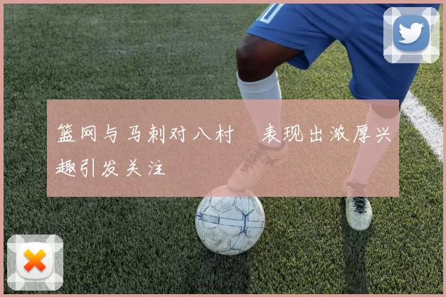 篮网与马刺对八村塁表现出浓厚兴趣引发关注