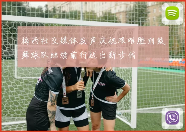 梅西社交媒体发声庆祝艰难胜利鼓舞球队继续前行迈出新步伐
