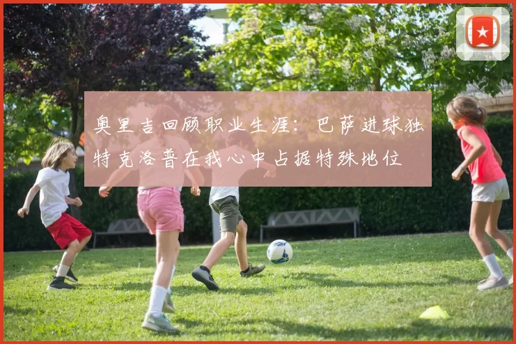 奥里吉回顾职业生涯：巴萨进球独特克洛普在我心中占据特殊地位