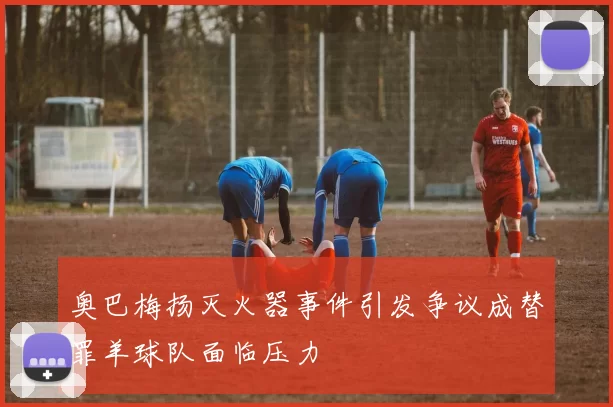 奥巴梅扬灭火器事件引发争议成替罪羊球队面临压力