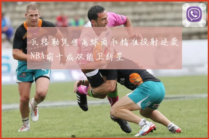 瓦格勒凭借高球商和精准投射逆袭NBA前十成双能卫新星