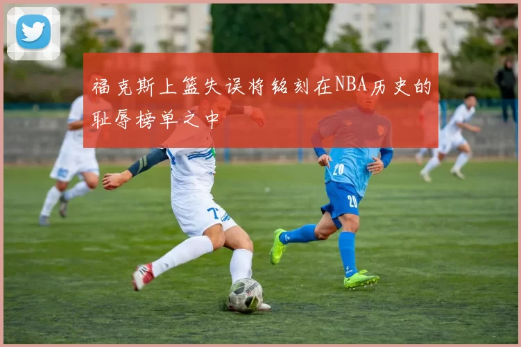 福克斯上篮失误将铭刻在NBA历史的耻辱榜单之中