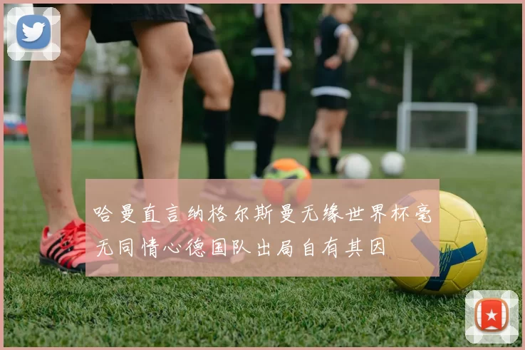 哈曼直言纳格尔斯曼无缘世界杯毫无同情心德国队出局自有其因
