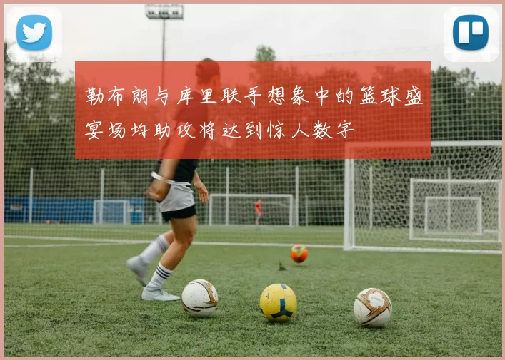 勒布朗与库里联手想象中的篮球盛宴场均助攻将达到惊人数字
