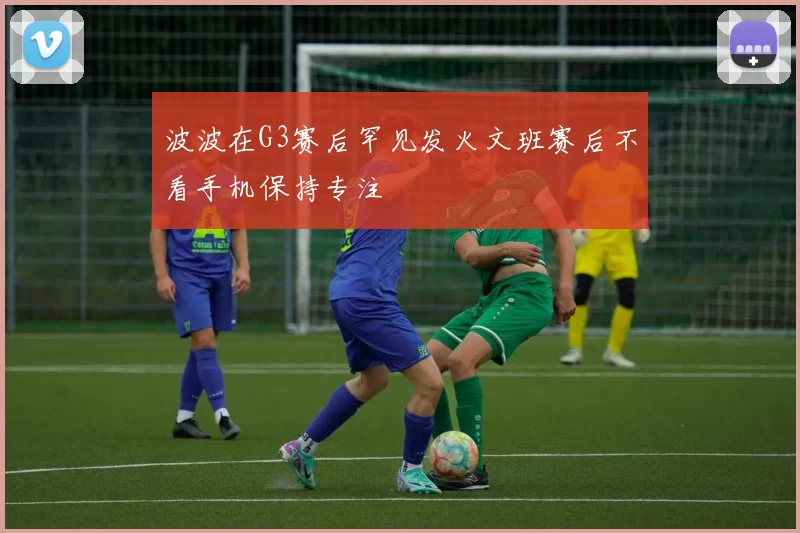 波波在G3赛后罕见发火文班赛后不看手机保持专注