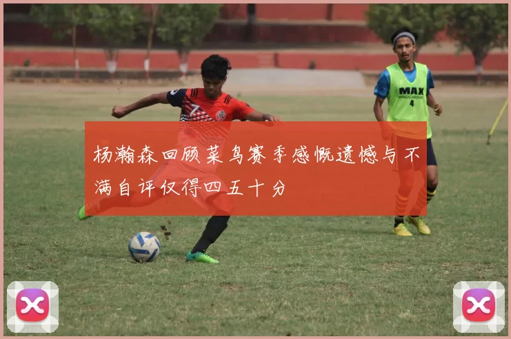 杨瀚森回顾菜鸟赛季感慨遗憾与不满自评仅得四五十分