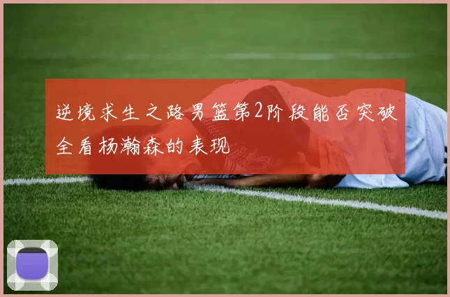 逆境求生之路男篮第2阶段能否突破全看杨瀚森的表现