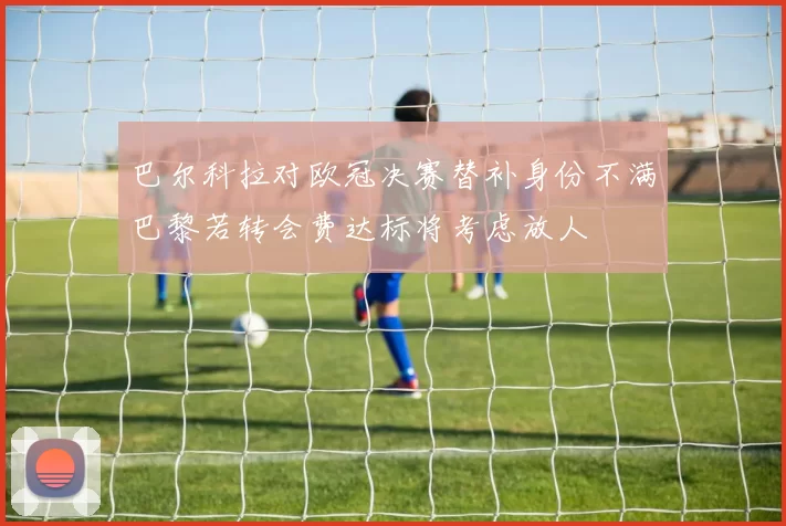 巴尔科拉对欧冠决赛替补身份不满巴黎若转会费达标将考虑放人