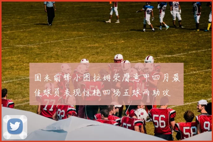国米前锋小图拉姆荣膺意甲四月最佳球员表现惊艳四场五球两助攻