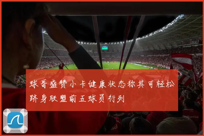 球哥盛赞小卡健康状态称其可轻松跻身联盟前五球员行列