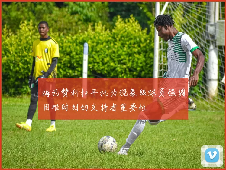 梅西赞科拉平托为现象级球员强调困难时刻的支持者重要性