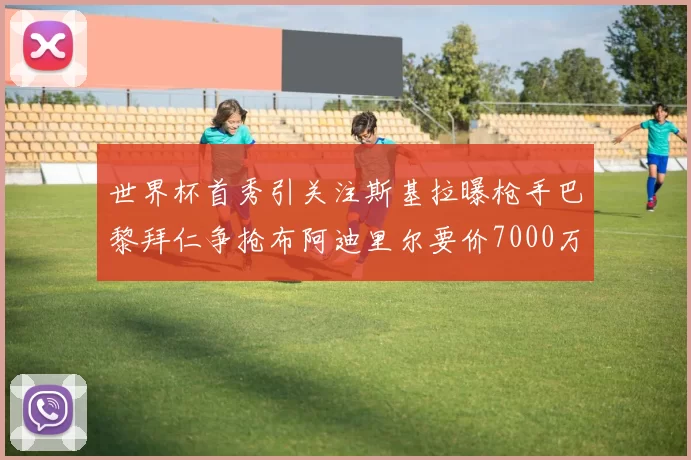 世界杯首秀引关注斯基拉曝枪手巴黎拜仁争抢布阿迪里尔要价7000万欧元