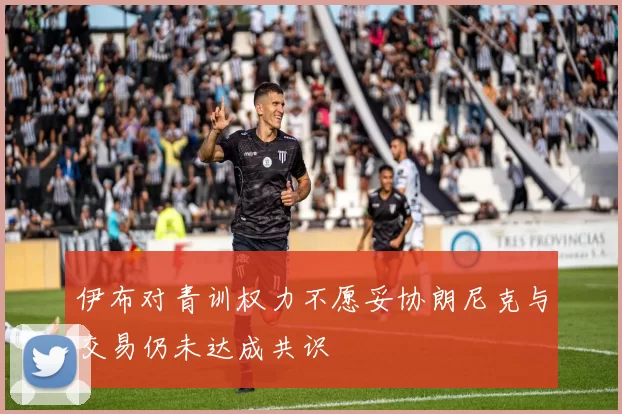 伊布对青训权力不愿妥协朗尼克与交易仍未达成共识