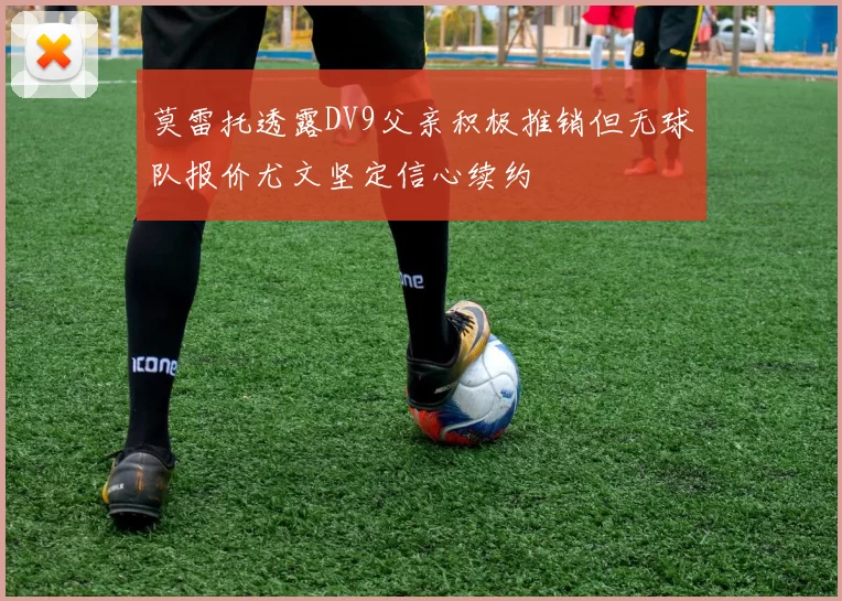 莫雷托透露DV9父亲积极推销但无球队报价尤文坚定信心续约