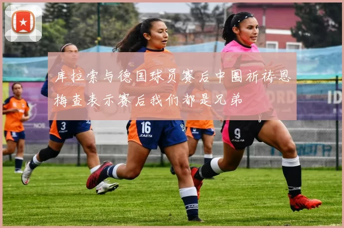 库拉索与德国球员赛后中圈祈祷恩梅查表示赛后我们都是兄弟