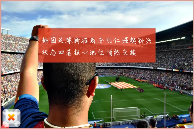 韩国足球新格局李刚仁崛起孙兴慜状态回落核心地位悄然交接