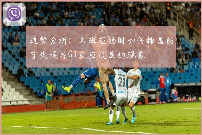 追梦分析：文班在场时如何掩盖防守失误与G1反应过度的现象