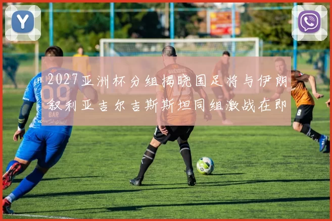 2027亚洲杯分组揭晓国足将与伊朗叙利亚吉尔吉斯斯坦同组激战在即