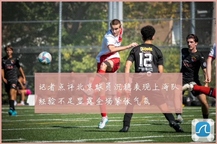 记者点评北京球员沉稳表现上海队经验不足显露全场紧张气氛