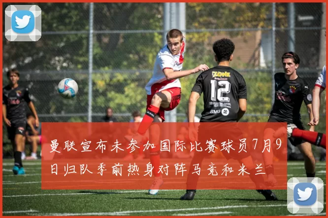 曼联宣布未参加国际比赛球员7月9日归队季前热身对阵马竞和米兰