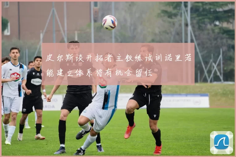皮尔斯谈开拓者主教练试训诺里若能建立体系将有机会留任