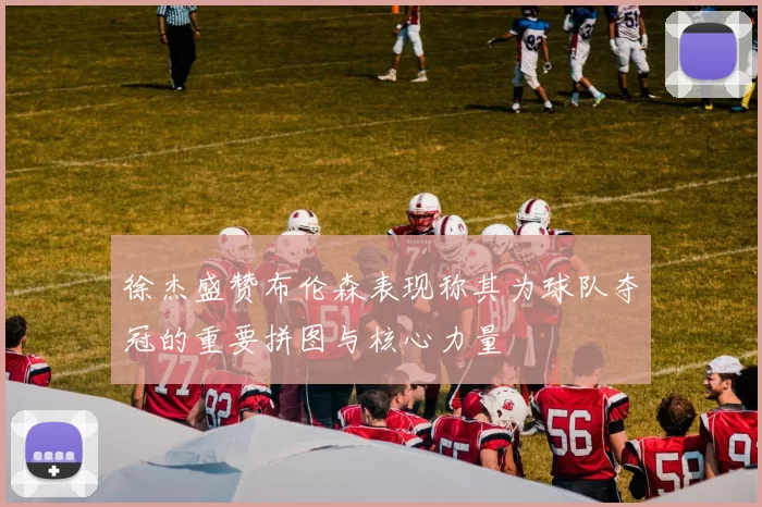 徐杰盛赞布伦森表现称其为球队夺冠的重要拼图与核心力量