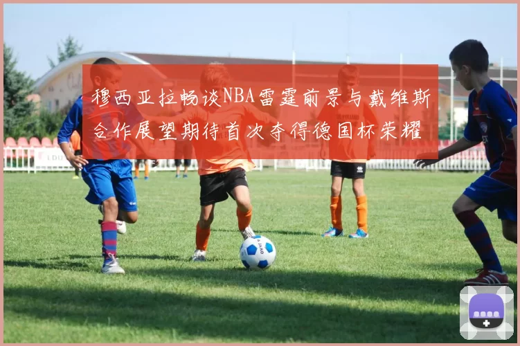 穆西亚拉畅谈NBA雷霆前景与戴维斯合作展望期待首次夺得德国杯荣耀